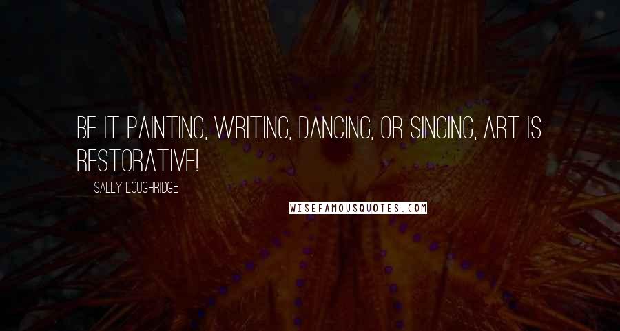 Sally Loughridge Quotes: Be it painting, writing, dancing, or singing, art is restorative!