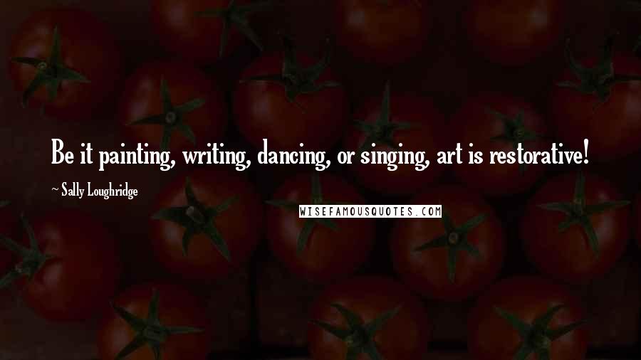 Sally Loughridge Quotes: Be it painting, writing, dancing, or singing, art is restorative!