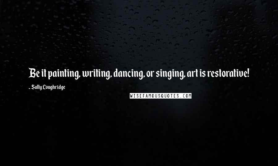 Sally Loughridge Quotes: Be it painting, writing, dancing, or singing, art is restorative!