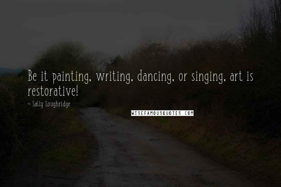 Sally Loughridge Quotes: Be it painting, writing, dancing, or singing, art is restorative!