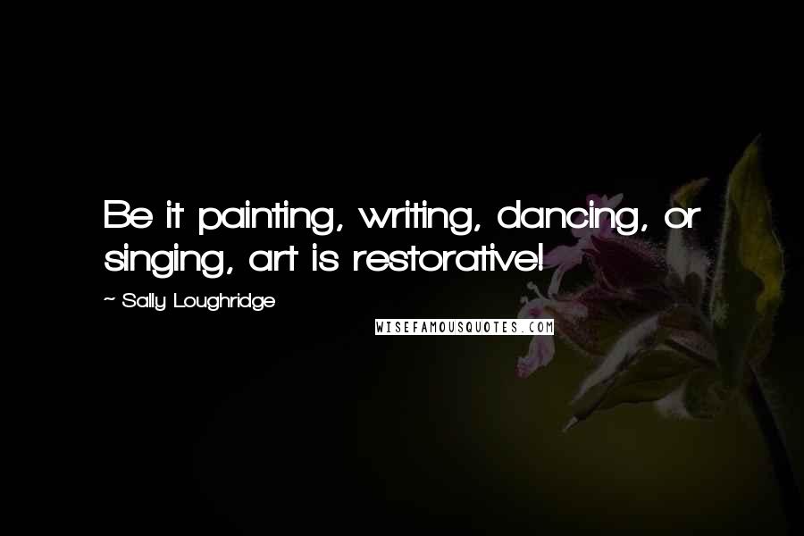 Sally Loughridge Quotes: Be it painting, writing, dancing, or singing, art is restorative!