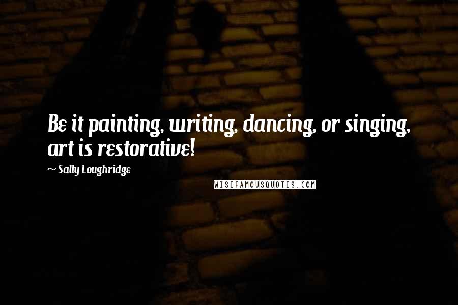 Sally Loughridge Quotes: Be it painting, writing, dancing, or singing, art is restorative!