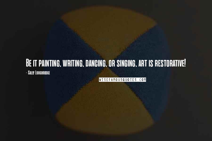 Sally Loughridge Quotes: Be it painting, writing, dancing, or singing, art is restorative!