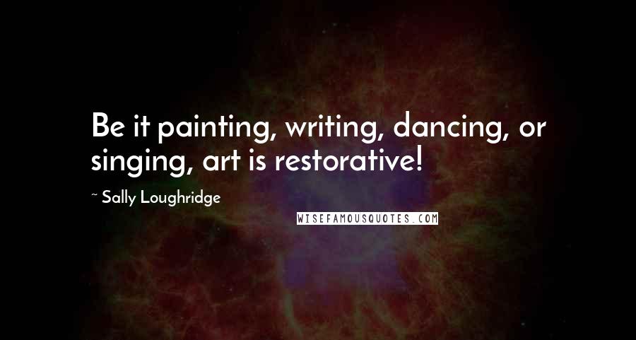 Sally Loughridge Quotes: Be it painting, writing, dancing, or singing, art is restorative!