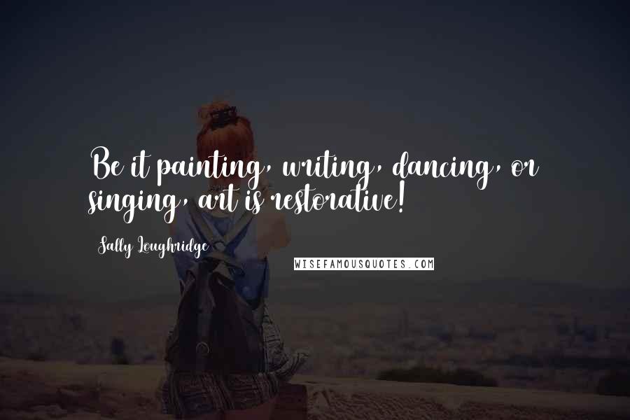 Sally Loughridge Quotes: Be it painting, writing, dancing, or singing, art is restorative!