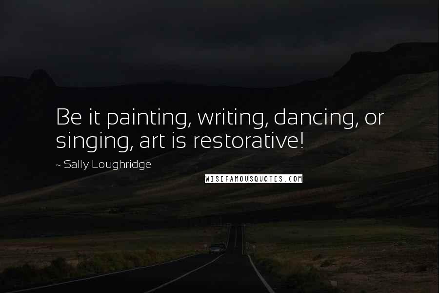 Sally Loughridge Quotes: Be it painting, writing, dancing, or singing, art is restorative!