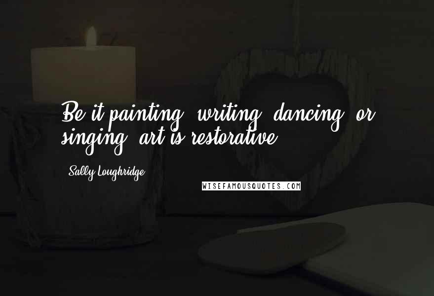 Sally Loughridge Quotes: Be it painting, writing, dancing, or singing, art is restorative!