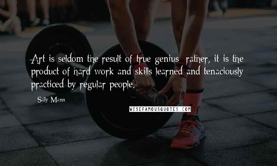 Sally Mann Quotes: Art is seldom the result of true genius; rather, it is the product of hard work and skills learned and tenaciously practiced by regular people.