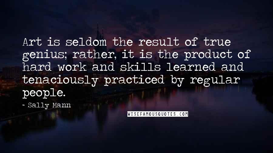 Sally Mann Quotes: Art is seldom the result of true genius; rather, it is the product of hard work and skills learned and tenaciously practiced by regular people.