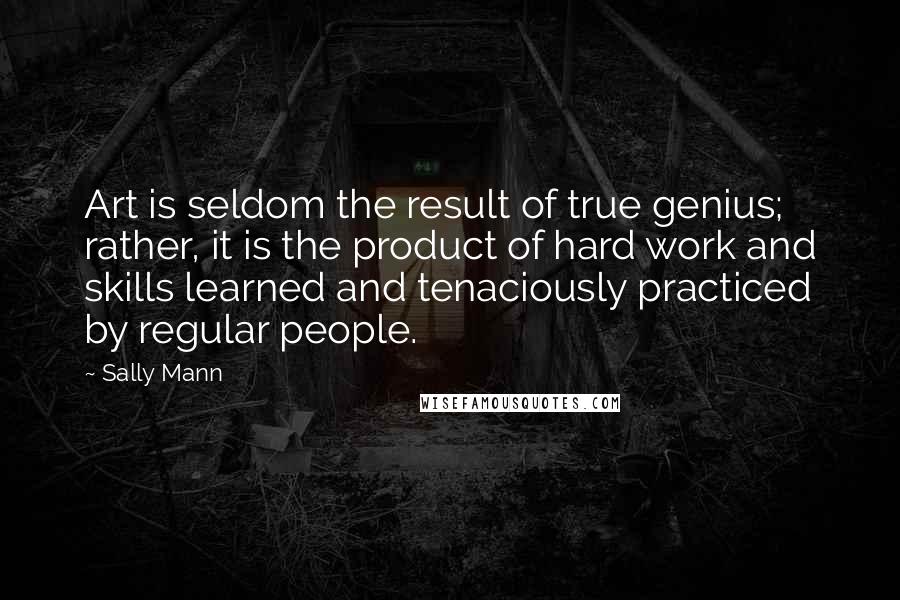 Sally Mann Quotes: Art is seldom the result of true genius; rather, it is the product of hard work and skills learned and tenaciously practiced by regular people.