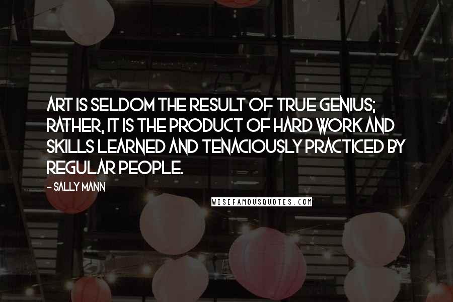 Sally Mann Quotes: Art is seldom the result of true genius; rather, it is the product of hard work and skills learned and tenaciously practiced by regular people.