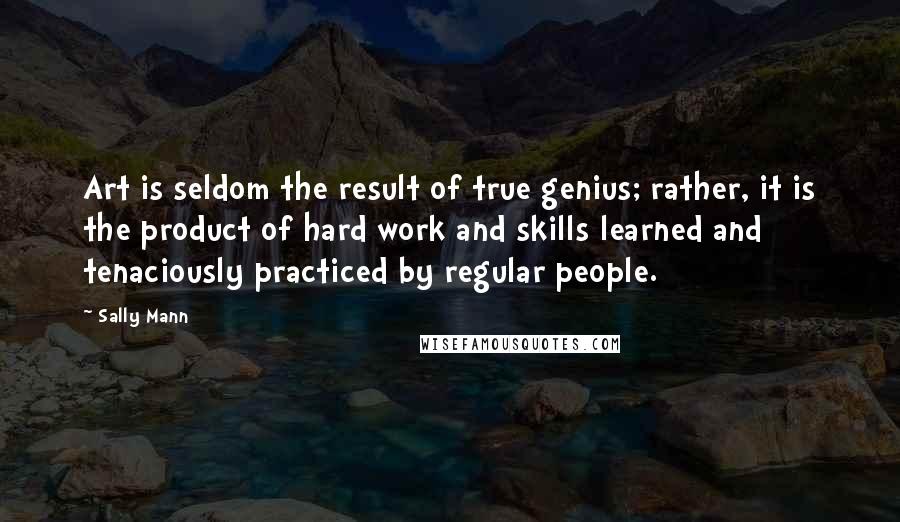 Sally Mann Quotes: Art is seldom the result of true genius; rather, it is the product of hard work and skills learned and tenaciously practiced by regular people.