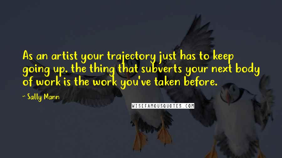 Sally Mann Quotes: As an artist your trajectory just has to keep going up. the thing that subverts your next body of work is the work you've taken before.