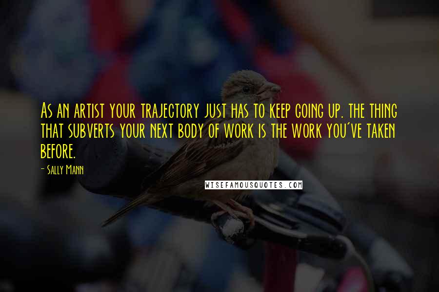 Sally Mann Quotes: As an artist your trajectory just has to keep going up. the thing that subverts your next body of work is the work you've taken before.