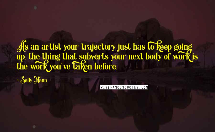 Sally Mann Quotes: As an artist your trajectory just has to keep going up. the thing that subverts your next body of work is the work you've taken before.