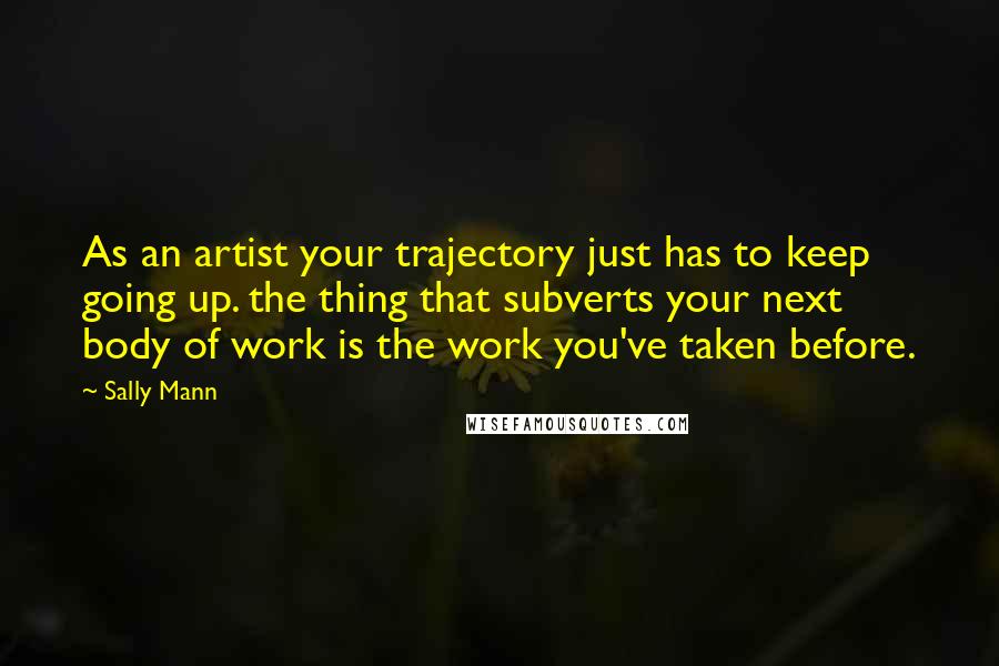 Sally Mann Quotes: As an artist your trajectory just has to keep going up. the thing that subverts your next body of work is the work you've taken before.