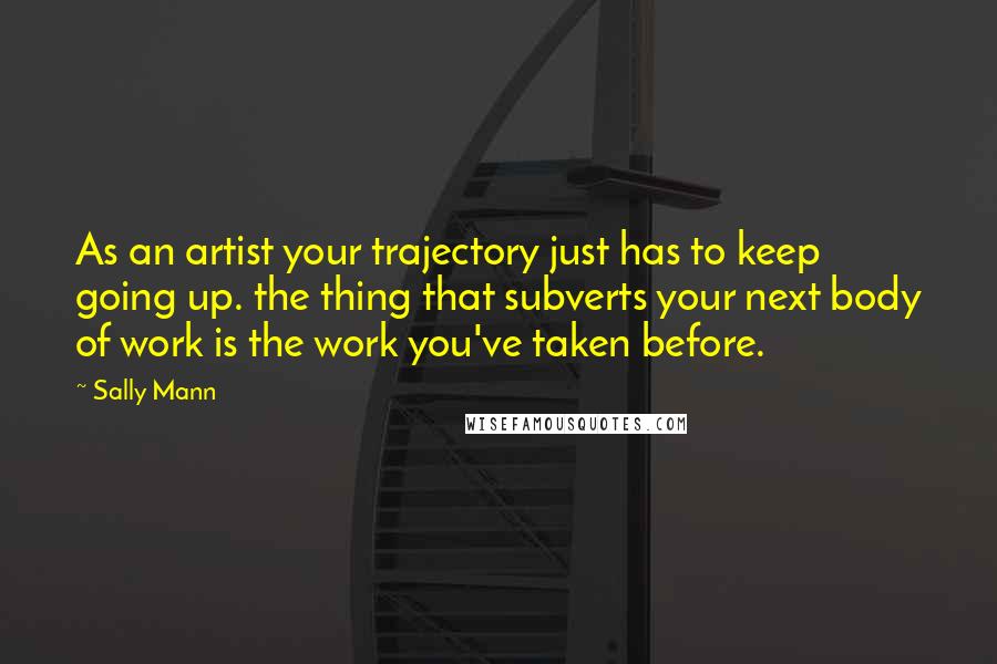 Sally Mann Quotes: As an artist your trajectory just has to keep going up. the thing that subverts your next body of work is the work you've taken before.