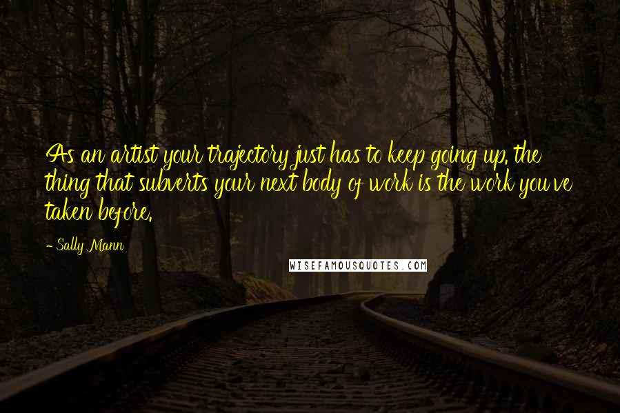 Sally Mann Quotes: As an artist your trajectory just has to keep going up. the thing that subverts your next body of work is the work you've taken before.