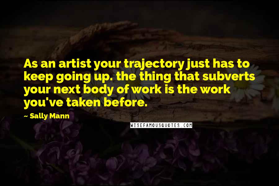 Sally Mann Quotes: As an artist your trajectory just has to keep going up. the thing that subverts your next body of work is the work you've taken before.