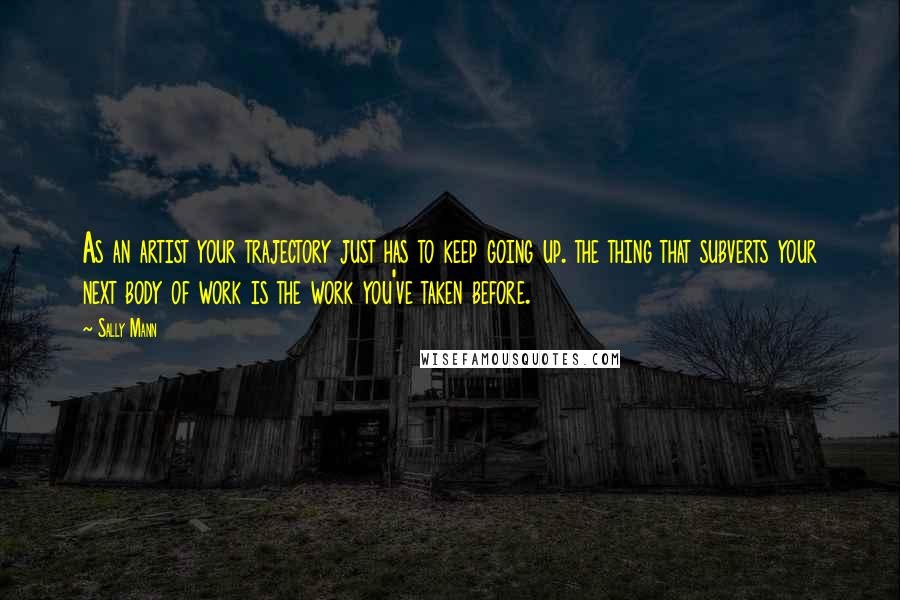 Sally Mann Quotes: As an artist your trajectory just has to keep going up. the thing that subverts your next body of work is the work you've taken before.