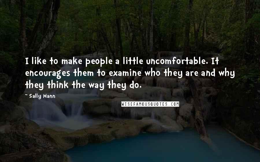 Sally Mann Quotes: I like to make people a little uncomfortable. It encourages them to examine who they are and why they think the way they do.