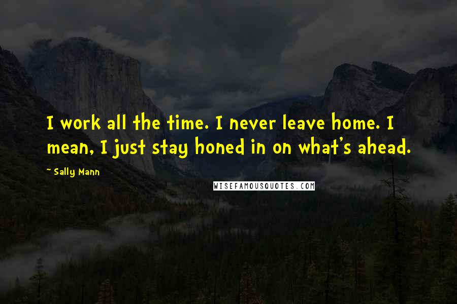 Sally Mann Quotes: I work all the time. I never leave home. I mean, I just stay honed in on what's ahead.
