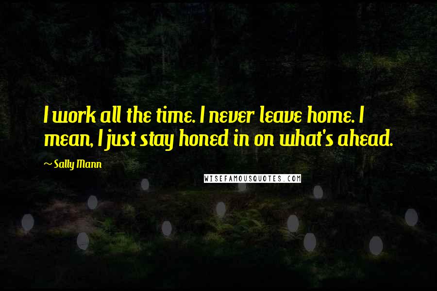 Sally Mann Quotes: I work all the time. I never leave home. I mean, I just stay honed in on what's ahead.