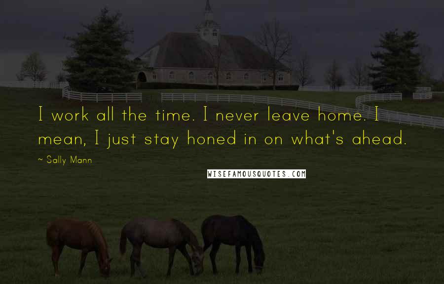 Sally Mann Quotes: I work all the time. I never leave home. I mean, I just stay honed in on what's ahead.