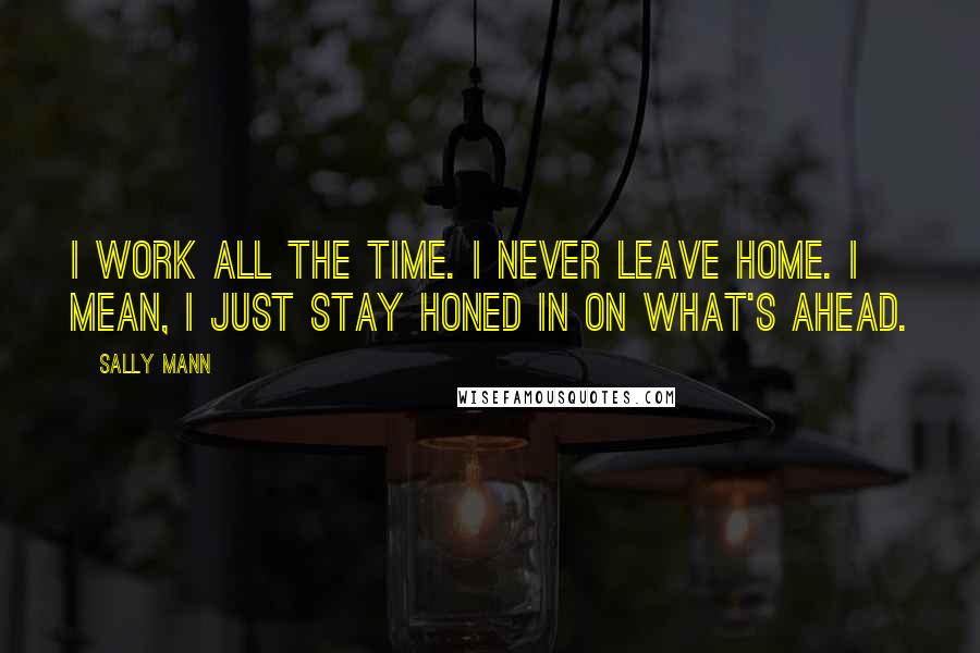 Sally Mann Quotes: I work all the time. I never leave home. I mean, I just stay honed in on what's ahead.