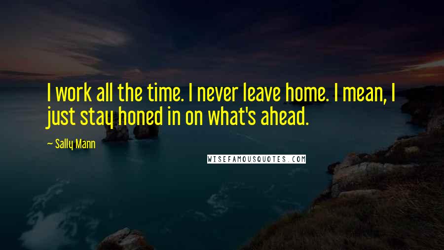 Sally Mann Quotes: I work all the time. I never leave home. I mean, I just stay honed in on what's ahead.