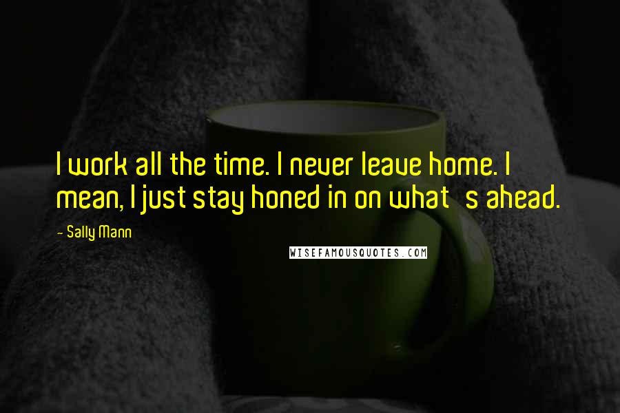 Sally Mann Quotes: I work all the time. I never leave home. I mean, I just stay honed in on what's ahead.