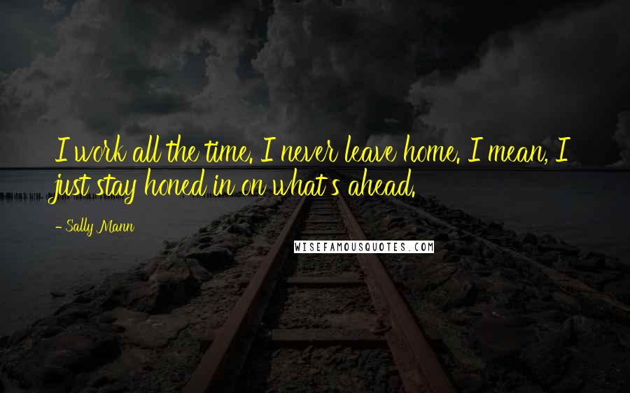 Sally Mann Quotes: I work all the time. I never leave home. I mean, I just stay honed in on what's ahead.