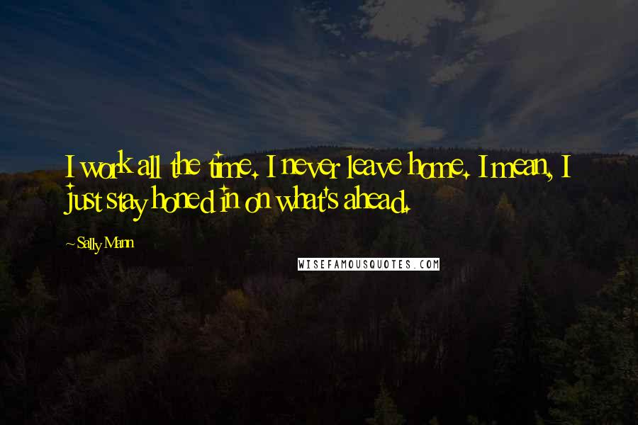 Sally Mann Quotes: I work all the time. I never leave home. I mean, I just stay honed in on what's ahead.