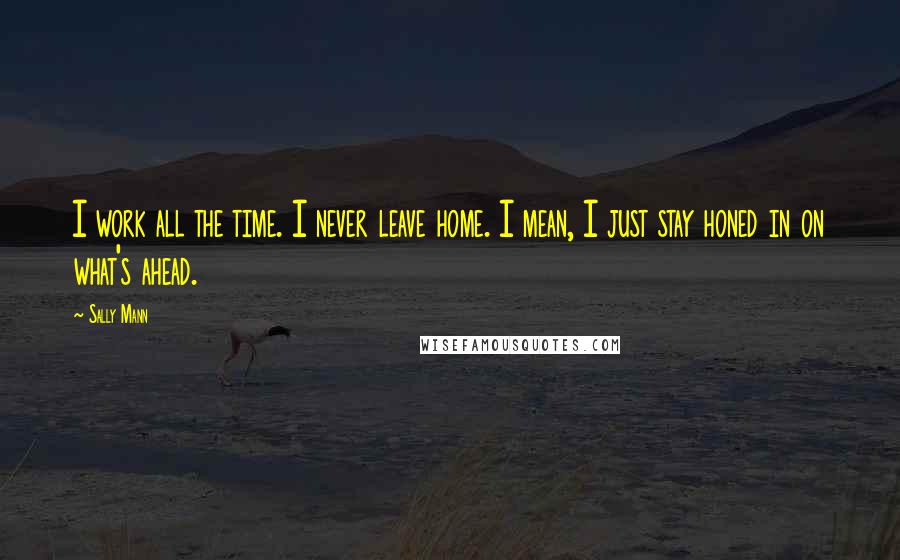 Sally Mann Quotes: I work all the time. I never leave home. I mean, I just stay honed in on what's ahead.