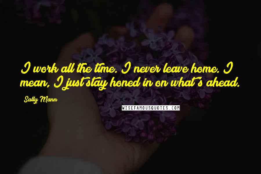 Sally Mann Quotes: I work all the time. I never leave home. I mean, I just stay honed in on what's ahead.