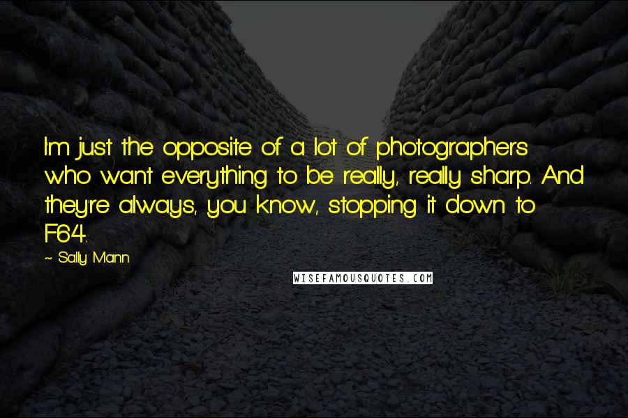 Sally Mann Quotes: I'm just the opposite of a lot of photographers who want everything to be really, really sharp. And they're always, you know, stopping it down to F64.