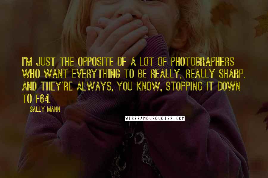 Sally Mann Quotes: I'm just the opposite of a lot of photographers who want everything to be really, really sharp. And they're always, you know, stopping it down to F64.