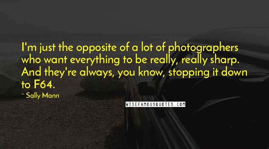 Sally Mann Quotes: I'm just the opposite of a lot of photographers who want everything to be really, really sharp. And they're always, you know, stopping it down to F64.