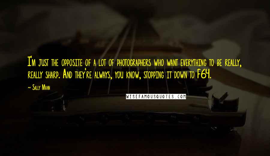 Sally Mann Quotes: I'm just the opposite of a lot of photographers who want everything to be really, really sharp. And they're always, you know, stopping it down to F64.