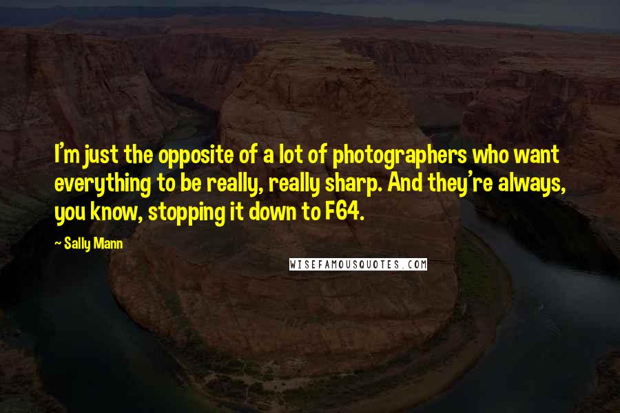 Sally Mann Quotes: I'm just the opposite of a lot of photographers who want everything to be really, really sharp. And they're always, you know, stopping it down to F64.