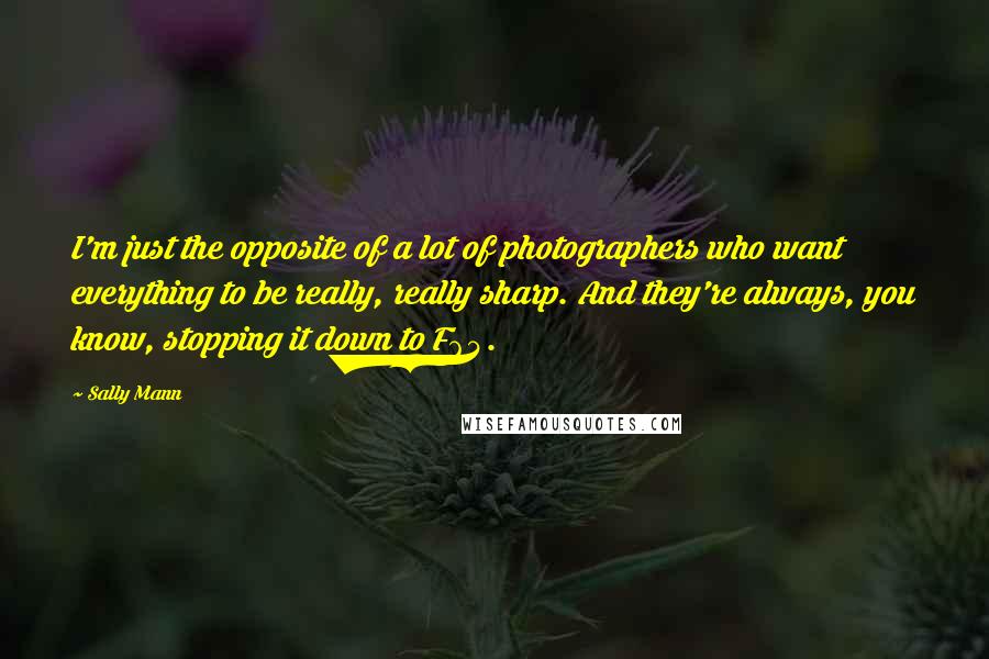 Sally Mann Quotes: I'm just the opposite of a lot of photographers who want everything to be really, really sharp. And they're always, you know, stopping it down to F64.
