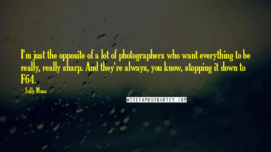 Sally Mann Quotes: I'm just the opposite of a lot of photographers who want everything to be really, really sharp. And they're always, you know, stopping it down to F64.