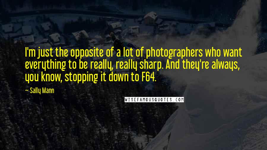 Sally Mann Quotes: I'm just the opposite of a lot of photographers who want everything to be really, really sharp. And they're always, you know, stopping it down to F64.