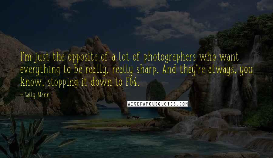 Sally Mann Quotes: I'm just the opposite of a lot of photographers who want everything to be really, really sharp. And they're always, you know, stopping it down to F64.