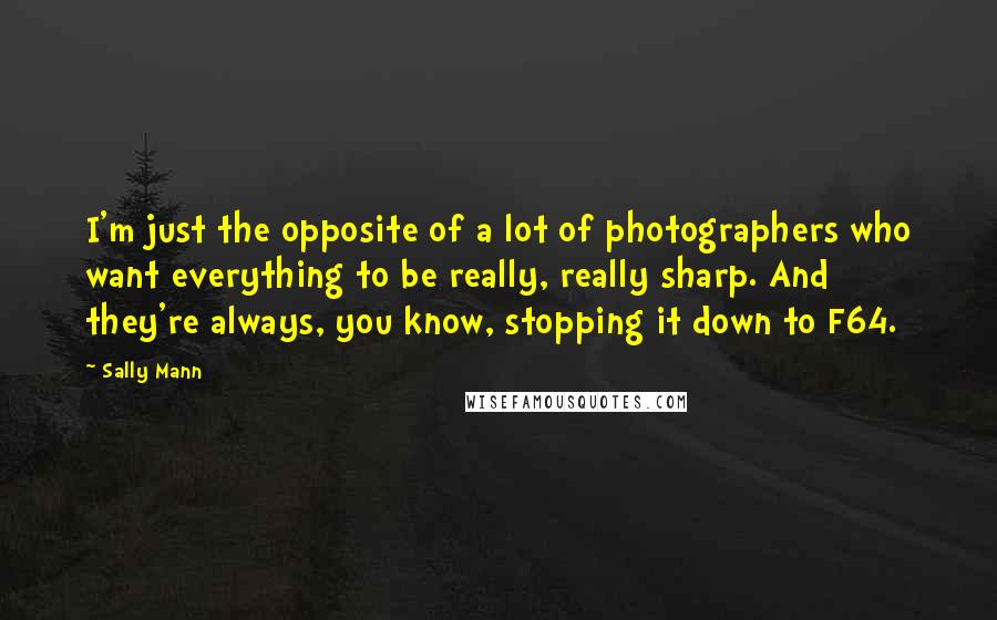 Sally Mann Quotes: I'm just the opposite of a lot of photographers who want everything to be really, really sharp. And they're always, you know, stopping it down to F64.