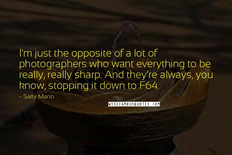 Sally Mann Quotes: I'm just the opposite of a lot of photographers who want everything to be really, really sharp. And they're always, you know, stopping it down to F64.