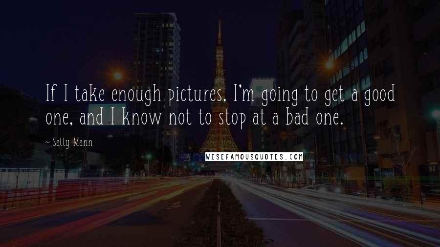 Sally Mann Quotes: If I take enough pictures, I'm going to get a good one, and I know not to stop at a bad one.