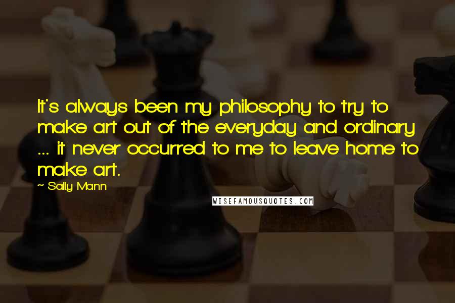 Sally Mann Quotes: It's always been my philosophy to try to make art out of the everyday and ordinary ... it never occurred to me to leave home to make art.