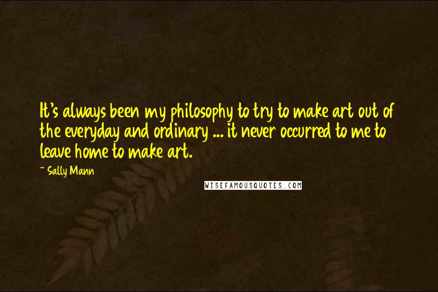 Sally Mann Quotes: It's always been my philosophy to try to make art out of the everyday and ordinary ... it never occurred to me to leave home to make art.