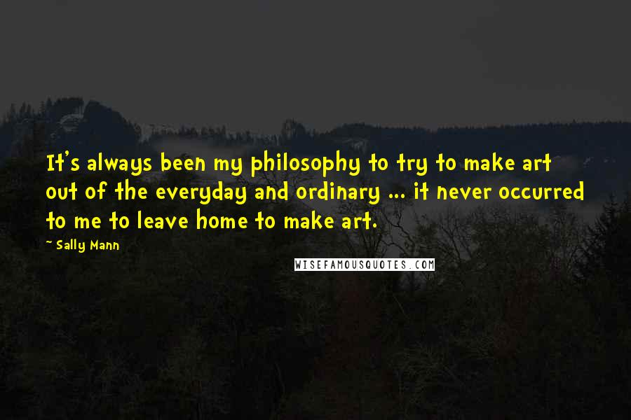 Sally Mann Quotes: It's always been my philosophy to try to make art out of the everyday and ordinary ... it never occurred to me to leave home to make art.